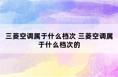 三菱空调属于什么档次 三菱空调属于什么档次的